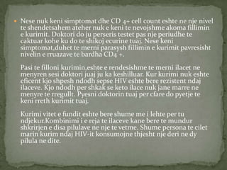  Nese nuk keni simptomat dhe CD 4+ cell count eshte ne nje nivel

te shendetsahem ateher nuk e keni te nevojshme akoma fillimin
e kurimit. Doktori do ju perseris testet pas nje periudhe te
caktuar kohe ku do te shikoj ecurine tuaj. Nese keni
simptomat,duhet te merni parasysh fillimin e kurimit pavresisht
nivelin e rruazave te bardha CD4 +.
Pasi te filloni kurimin,eshte e rendesishme te merni ilacet ne
menyren sesi doktori juaj ju ka keshilluar. Kur kurimi nuk eshte
eficent kjo shpesh ndodh sepse HIV eshte bere rezistent ndaj
ilaceve. Kjo ndodh per shkak se keto ilace nuk jane marre ne
menyre te rregullt. Pyesni doktorin tuaj per cfare do pyetje te
keni rreth kurimit tuaj.
Kurimi vitet e fundit eshte bere shume me i lehte per tu
ndjekur.Kombinimi i e reja te ilaceve kane bere te mundur
shkrirjen e disa pilulave ne nje te vetme. Shume persona te cilet
marin kurim ndaj HIV-it konsumojne thjesht nje deri ne dy
pilula ne dite.

 