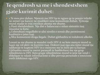  1.Te mos pini duhan. Njerezit me HIV ka te ngjare qe te pesojn infarkt

ne zemer ose kancer ne mushkeri nese konsumojn duhan. Tymosja
mund madje te rrisi rrezikun akoma me shume.
2.Hani shendetshem. Nje diet e balancuar e mban sistemin tuaj
imunitar te forte.
3.Ushtrohuni rregullisht te ulni nivelin e stresit dhe permiresoni
kualitetin e jetes tuaj.
4.Mos konsumoni droga ilegale. Duhet gjithashtu te reduktoni alkolin.

Lexoni sa me shume te mundni rreth HIV-it ne kete menyre mund te
luani nje rol aktiv ne kurimin tuaj. Doktori juaj nga ana tjeter mund tju
ndihmoje te kuptoni HIV-in e menyren me te mire per ta kuruar.
Gjithashtu mund te merni parasysh te bashkoheni me nje grup
mbeshtetes te HIV. Keto grupe mbeshtetese mund te jene nje vend i
shkelqyer te ndash informacione si dhe pervoja personale e emocione
rreth infektimit nga HIV.

 