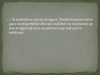  1. Te praktikoni nje sex te sigurt. Perdorni prezervativa

gjate sexit(perfshire dhe sex oral)deri ne momentin qe
jeni te sigurt qe as ju as partneri juaj nuk jeni te
infektuar.

 
