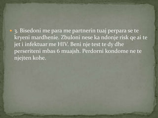  3. Bisedoni me para me partnerin tuaj perpara se te

kryeni mardhenie. Zbuloni nese ka ndonje risk qe ai te
jet i infektuar me HIV. Beni nje test te dy dhe
perseriteni mbas 6 muajsh. Perdorni kondome ne te
njejten kohe.

 
