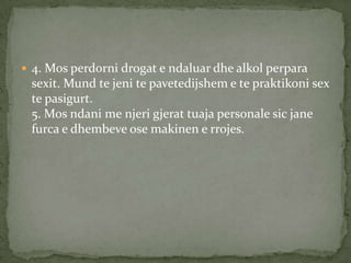  4. Mos perdorni drogat e ndaluar dhe alkol perpara

sexit. Mund te jeni te pavetedijshem e te praktikoni sex
te pasigurt.
5. Mos ndani me njeri gjerat tuaja personale sic jane
furca e dhembeve ose makinen e rrojes.

 