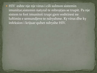  HIV eshte nje nje virus i cili sulmon sistemin

imunitar,sistemin natyral te mbrojtjes se trupit. Pa nje
sistem te fort imuniteti trupi gjen veshtiresi ne
luftimin e semundjeve te ndryshme. Ky virus dhe ky
infeksion i krijuar quhet ndryshe HIV.

 