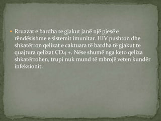  Rruazat e bardha te gjakut janë një pjesë e

rëndësishme e sistemit imunitar. HIV pushton dhe
shkatërron qelizat e caktuara të bardha të gjakut te
quajtura qelizat CD4 +. Nëse shumë nga keto qeliza
shkatërrohen, trupi nuk mund të mbrojë veten kundër
infeksionit.

 
