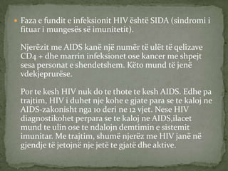  Faza e fundit e infeksionit HIV është SIDA (sindromi i

fituar i mungesës së imunitetit).
Njerëzit me AIDS kanë një numër të ulët të qelizave
CD4 + dhe marrin infeksionet ose kancer me shpejt
sesa personat e shendetshem. Këto mund të jenë
vdekjeprurëse.
Por te kesh HIV nuk do te thote te kesh AIDS. Edhe pa
trajtim, HIV i duhet nje kohe e gjate para se te kaloj ne
AIDS-zakonisht nga 10 deri ne 12 vjet. Nese HIV
diagnostikohet perpara se te kaloj ne AIDS,ilacet
mund te ulin ose te ndalojn demtimin e sistemit
imunitar. Me trajtim, shumë njerëz me HIV janë në
gjendje të jetojnë nje jetë te gjatë dhe aktive.

 