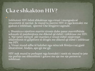 

Infeksioni HIV është shkaktuar nga virusi i mungesës së
imunitetit të njeriut. Ju mund ta merrni HIV-it nga kontakti me
gjakun e infektuar, spermë Ose lëngjeve vaginale.
1. Shumica e njerëzve marrin virusin duke pasur marrëdhënie
seksuale të pambrojtura me dikend që është i infektuar me HIV.
2. Një tjetër mënyrë për marrjen e virusit është nëpërmjet
shkëmbimit të gjilpërave të drogës me dikend që është i infektuar
me HIV.
3. Virusi mund edhe të kalohet nga nëna tek fëmija e saj gjatë
shtatzënisë, lindjes, apo gji me gji.
HIV nuk mund te perhapet nga kontakti i rastit sic mund te jete
nje puthje ose shkembimi i gotave me uje me nje person te
infektuar.

 