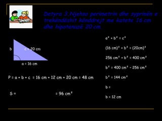 Detyra 3.Njehso perimetrin dhe syprinën e
trekëndëshit kënddrejt me katete 16 cm
dhe hipotenuzë 20 cm.
.
a = 16 cm
b c = 20 cm
a² + b² = c²
(16 cm)² + b² = (20cm)²
256 cm² + b² = 400 cm²
b² = 400 cm² – 256 cm²
b² = 144 cm²
b =
b = 12 cm
2
cm144
2
b•a
2
cm12•cm16
=
P = a + b + c
S = = 96 cm²
= 16 cm + 12 cm + 20 cm = 48 cm
 