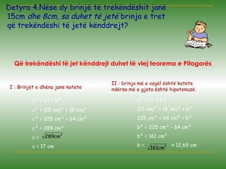 Detyra 4.Nëse dy brinjë të trekëndëshit janë
15cm dhe 8cm, sa duhet të jetë brinja e tret
që trekëndëshi të jetë kënddrejt?
Që trekëndëshi të jet kënddrejt duhet të vlej teorema e Pitagorës
I : Brinjët e dhëna janë katete
c² = a² + b²
c² = (15 cm)² + (8 cm)²
c² = 225 cm² + 64 cm²
c² = 289 cm²
c =
c = 17 cm
2
cm289
2
cm161
II : brinja më e vogël është katete
ndërsa më e gjata është hipotenuzë.
c² = a² + b²
(15 cm)² = (8 cm)² + b²
225 cm² = 64 cm² + b²
b² = 225 cm² - 64 cm²
b² = 161 cm²
b = ≈ 12,69 cm
 