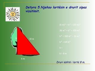 Detyra 5.Njehso lartësin e drurit sipas
vizatimit.
2
m64
(6 m)² + b² = (10 m)²
36 m² + b² = 100 m²
b² = 100 m² – 36 m²
b² = 64 m²
b =
b = 8 m
.
6 m
10 mb
Druri është i lartë 8 m.
 