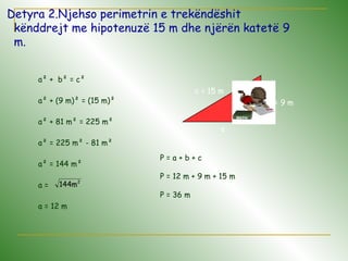 Detyra 2.Njehso perimetrin e trekëndëshit
kënddrejt me hipotenuzë 15 m dhe njërën katetë 9
m.
a
b = 9 m
c = 15 m
.
a² + b² = c²
a² + (9 m)² = (15 m)²
a² + 81 m² = 225 m²
a² = 225 m² - 81 m²
a² = 144 m²
a =
a = 12 m
2
m144
P = a + b + c
P = 12 m + 9 m + 15 m
P = 36 m
 