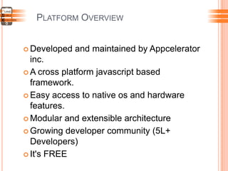 PLATFORM OVERVIEW
 Developed and maintained by Appcelerator
inc.
 A cross platform javascript based
framework.
 Easy access to native os and hardware
features.
 Modular and extensible architecture
 Growing developer community (5L+
Developers)
 It's FREE
 