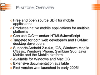PLATFORM OVERVIEW
 Free and open source SDK for mobile
applications
 Produces native mobile applications for multiple
platforms
 Can use C/C++ and/or HTML5/JavaScript
 Targeted for both web developers and PC/Mac
desktop developers
 Supports Android 2.x-4.x, iOS, Windows Mobile
Classic, Windows Phone, Symbian S60, Java
Mobile and the Moblin platform.
 Available for Windows and Mac OS
 Extensive documentation available
 First version was launched in early 2005!
 