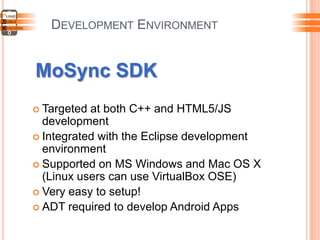DEVELOPMENT ENVIRONMENT
MoSync SDK
 Targeted at both C++ and HTML5/JS
development
 Integrated with the Eclipse development
environment
 Supported on MS Windows and Mac OS X
(Linux users can use VirtualBox OSE)
 Very easy to setup!
 ADT required to develop Android Apps
 