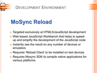 DEVELOPMENT ENVIRONMENT
MoSync Reload
 Targeted exclusively at HTML5/JavaScript development
 Web based JavaScript Workbench that helps to speed-
up and simplify the development of the JavaScript code
 Instantly see the result on any number of devices or
emulators
 Requires „Reload Client‟ to be installed on test devices
 Requires Mosync SDK to compile native applications for
various platforms
 