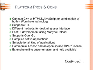 PLATFORM PROS & CONS
 Can use C++ or HTML5/JavaScript or combination of
both – Wormhole technology
 Supports STL
 Different methods for designing user interface
 Fast UI development using Mosync Reload
 Supports OpenGL
 Compiles native applications
 Suitable for all kind of applications
 Commercial license and an open source GPL-2 license
 Extensive online documentation and help available
Continued…
 
