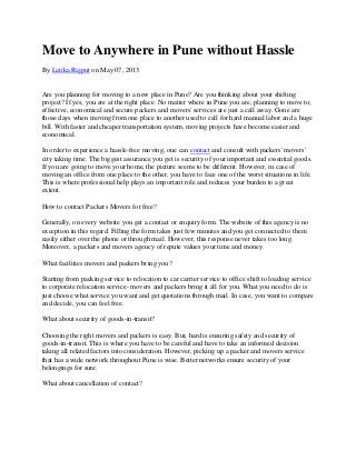 Move to Anywhere in Pune without Hassle
By Latika Rajput on May 07, 2013
Are you planning for moving to a new place in Pune? Are you thinking about your shifting
project? If yes, you are at the right place. No matter where in Pune you are, planning to move to;
effective, economical and secure packers and movers' services are just a call away. Gone are
those days when moving from one place to another used to call for hard manual labor and a huge
bill. With faster and cheaper transportation system, moving projects have become easier and
economical.
In order to experience a hassle-free moving, one can contact and consult with packers' movers'
city taking time. The biggest assurance you get is security of your important and essential goods.
If you are going to move your home, the picture seems to be different. However, in case of
moving an office from one place to the other, you have to face one of the worst situations in life.
This is where professional help plays an important role and reduces your burden to a great
extent.
How to contact Packers Movers for free?
Generally, on every website you get a contact or enquiry form. The website of this agency is no
exception in this regard. Filling the form takes just few minutes and you get connected to them
easily either over the phone or through mail. However, this response never takes too long.
Moreover, a packers and movers agency of repute values your time and money.
What facilities movers and packers bring you?
Starting from packing service to relocation to car carrier service to office shift to loading service
to corporate relocation service- movers and packers bring it all for you. What you need to do is
just choose what service you want and get quotations through mail. In case, you want to compare
and decide, you can feel free.
What about security of goods-in-transit?
Choosing the right movers and packers is easy. But, hard is ensuring safety and security of
goods-in-transit. This is where you have to be careful and have to take an informed decision
taking all related factors into consideration. However, picking up a packer and movers service
that has a wide network throughout Pune is wise. Better networks ensure security of your
belongings for sure.
What about cancellation of contact?
 