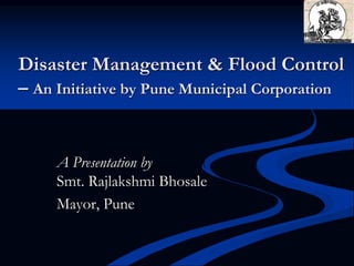Disaster Management & Flood Control
– An Initiative by Pune Municipal Corporation
A Presentation by
Smt. Rajlakshmi Bhosale
Mayor, Pune
 