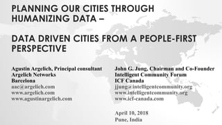 PLANNING OUR CITIES THROUGH
HUMANIZING DATA –
DATA DRIVEN CITIES FROM A PEOPLE-FIRST
PERSPECTIVE
John G. Jung, Chairman and Co-Founder
Intelligent Community Forum
ICF Canada
jjung@intelligentcommunity.org
www.intelligentcommunity.org
www.icf-canada.com
April 10, 2018
Pune, India
Agustin Argelich, Principal consultant
Argelich Networks
Barcelona
aac@argelich.com
www.argelich.com
www.agustinargelich.com
 
