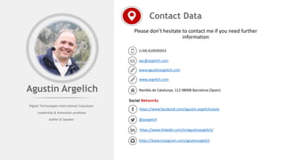 Please don’t hesitate to contact me if you need further
information
Contact Data
(+34) 610595053
aac@argelich.com
www.agustinargelich.com
Rambla de Catalunya, 112 08008 Barcelona (Spain)
Social Networks
https://www.facebook.com/agustin.argelichcasals
@aargelich
https://www.linkedin.com/in/agustinargelich/
https://www.instagram.com/agustinargelich
Agustin Argelich
www.argelich.com
Digital Technologies International Consultant
Leadership & Innovation professor
Author & Speaker
 