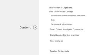 Introduction to Digital Era.
Data Driven Cities Concept
Collaboration: Communications & Interaction
Speaker Contact data
Content
Data
Smart Cities / Intelligent Community
Technology & Infrastructure
Digital Leadership Best practices
Real Examples
 