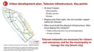 Urban development plan. Telecom infrastructure. Key points
Telecom infrastructures plan for Can Gambus – Sabadell Barcelona.
Design the civil infrastructures to support the networks of a new
urban area in the surroundings of Barcelona to build 3.084 family
homes ( 343.443 m2) and industrial area of 132.274 m2
• At least 3 pipes:
1)Municipality.
2)Public carriers.
3)Empty
• Deploy only Fiber optic. Do not consider copper
cables for telecom
• Who must build the physical infrastructure. Who
must deploy the network?
• Public entity and rent it to carriers/operators.
• Private initiative.
Telecom networks are necessary for citizens
and enterprises and for the municipality to
manage the city (Smart city)
 