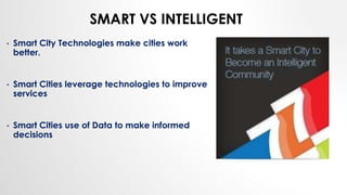 SMART VS INTELLIGENT
• Smart City Technologies make cities work
better.
• Smart Cities leverage technologies to improve
services
• Smart Cities use of Data to make informed
decisions
 