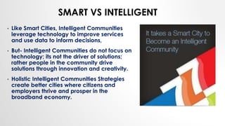 SMART VS INTELLIGENT
• Like Smart Cities, Intelligent Communities
leverage technology to improve services
and use data to inform decisions,
• But- Intelligent Communities do not focus on
technology; its not the driver of solutions;
rather people in the community drive
solutions through innovation and creativity.
• Holistic Intelligent Communities Strategies
create better cities where citizens and
employers thrive and prosper in the
broadband economy.
 