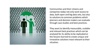 Communities and their citizens and
companies today not only want access to
data, both open and big data sets, but also
to solutions to common problems which
planners and decision makers can evaluate
through case studies and best practices.
They want to identify measurable, scalable
and relevant best practices which can be
analyzed for its ability to be replicated or
the lessons learned to create unique and
innovative solutions most relevant to their
situation.
 