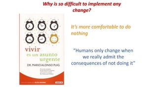 Why is so difficult to implement any
change?
“Humans only change when
we really admit the
consequences of not doing it”
It’s more comfortable to do
nothing
 