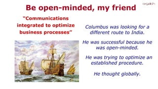 Columbus was looking for a
different route to India.
He was successful because he
was open-minded.
He was trying to optimize an
established procedure.
He thought globally.
“Communications
integrated to optimize
business processes”
Be open-minded, my friend
 
