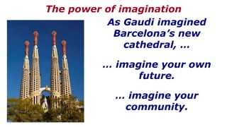 As Gaudi imagined
Barcelona’s new
cathedral, …
… imagine your own
future.
… imagine your
community.
The power of imagination
 