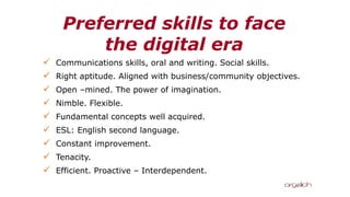Preferred skills to face
the digital era
✓ Communications skills, oral and writing. Social skills.
✓ Right aptitude. Aligned with business/community objectives.
✓ Open –mined. The power of imagination.
✓ Nimble. Flexible.
✓ Fundamental concepts well acquired.
✓ ESL: English second language.
✓ Constant improvement.
✓ Tenacity.
✓ Efficient. Proactive – Interdependent.
 