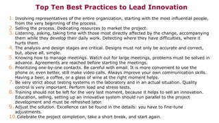 Top Ten Best Practices to Lead Innovation
1. Involving representatives of the entire organization, starting with the most influential people,
from the very beginning of the process.
2. Selling the process. Dedicating resources to market the project.
3. Listening, asking, taking time with those most directly affected by the change, accompanying
them while they develop their daily work. Detecting where they have difficulties, where it
hurts them.
4. The analysis and design stages are critical. Designs must not only be accurate and correct,
but, above all, simple.
5. Knowing how to manage meetings. Watch out for large meetings, problems must be solved in
advance. Agreements are reached before starting the meetings.
6. Prioritizing one-by-one contacts. Be careful with email. It is more convenient to use the
phone or, even better, still make video calls. Always improve your own communication skills.
Having a beer, a coffee, or a glass of wine at the right moment helps.
7. Be very strict about testing systems in the laboratory and in an actual situation. Quality
control is very important. Perform load and stress tests.
8. Training should not be left for the very last moment, because it helps to sell an innovation.
Education, selling, setting up an innovative system should run parallel to the project
development and must be refreshed later.
9. Adjust the solution. Excellence can be found in the details: you have to fine-tune
adjustments.
10.Celebrate the project completion, take a short break, and start again.
 