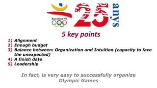 In fact, is very easy to successfully organize
Olympic Games
5 key points
1) Alignment
2) Enough budget
3) Balance between: Organization and Intuition (capacity to face
the unexpected)
4) A finish date
5) Leadership
 
