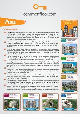 Pune

Featured listings in

PUNE

City Overview:
	

One of the growing cities of west India, Pune is blessed with traditional old economy industries
that continue to play a pivotal role towards growth and development. Government and
private sector, Research Institutes, Manufacturing, Information technology and Automobile
are the pillars of Pune’s economy. Rapid growth of its industrial sector has made Pune one
of the prime real estate hot spots of recent times.

	

In the last few years, Pune has witnessed defence, engineering and other crucial sectors
making it their headquarters, transforming it into a major industrial centre. Considered
as the greenest urban areas of the nation, Pune has more than 40% of its area covered by
greenery.

	

After Bangalore, Pune has emerged as the potential destination to home the growing
number of IT companies in the country. Hinjewadi in the west has emerged as a perfect
destination for the upcoming IT/ITes companies in India, since it offers vast vacant land that
is ideal for buil-to-suit offices.

Click Here

	

Currently, Pune is home to a number of IT/ITes giants, namely TCS, Infosys, Tech Mahindra,
Wipro and Cognizant. The Rajiv Gandhi Infotech Park at Hinjewadi, Blueridge SEZ, Dlf Akruti
IT SEZ and Embassy Techzone have changed the face of Pune into a major IT hub.

	

Indian highways and state highways constitute connectivity in Pune. National Highway 4
connects Pune to Bangalore, Mumbai and Kolhapur, while NH 9 joins the city to Hyderabad
and NH-50 to Nashik. The State Highway connects the city to Aurnagabad, Ahmednagar and
Alandi.

	

India’s first six-lane high-speed expressway, the Mumabi-Pune Expressway, has changed the
overall connectivity of the city. Built in 2002, the Expressway has reduced the travel time
between Mumbai and Pune by 2 hours.

Click Here

	

Local trains in Pune connects it to Lonavala and Pimpri-Chinchwad, while the daily express
trains links the city to Hyderabad, Kochi, Chennai, Kanpur, Jammu, Patna, Mumbai, Delhi,
Coimbatore, Bangalore, Howrah etc.

	

Pune Metro Rail is in talks with the DMRCL for a more sustained connectivity. The proposed
metro is expected to a blend of underground and elevated sections and the initial routes
are outlined between Vanaz-Ramwadi and Pimpri-Swargate.

	

PMPML buses offer excellent transport service within the city and its suburbs. In addition
to it, the Maharashtra State Road Transport Corporation also provides buses from main
stations in Pune Station, Shivajinagar and Swargate to all the prime locations in Maharashtra.

Click Here

Click Here

Click Here

Click Here

Click Here

Click Here

 