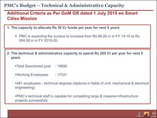 PMC’s Budget – Technical & Administrative Capacity
Additional Criteria as Per GoM GR dated 1 July 2015 on Smart
Cities Mission
1. The capacity to allocate Rs 50 Cr funds per year for next 5 years
 PMC is expecting the surplus to increase from Rs 89.26 cr in FY 14-15 to Rs
684.08 cr in FY 2019-20.
2. The technical & administrative capacity to spend Rs 200 Cr per year for next 5
years
Total Sanctioned post : 19656
Working Employees : 17331
481 employees - technical degrees (diploma in fields of civil, mechanical & electrical
engineering)
PMC’s technical staff is capable for completing large & massive infrastructure
projects successfully
 