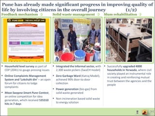 Pune has already made significant progress in improving quality of
life by involving citizens in the overall journey (1/2)
▪ Household level survey as part of
CDP (2041) to gauge pressing issues
▪ Online Complaints Management
System and ‘Lokshahi din’ – an open
forum for citizens to lodge
complaints
▪ Maza Swapna Smart Pune Contest,
an online competition for idea
generation, which received 535310
hits in 7 days
▪ Integrated the informal sector, with
2,300 waste pickers (SwaCH model)
▪ Zero Garbage Ward (Katraj Model),
achieved 90% door-to-door
collection
▪ Power generation (bio-gas) from
solid waste generated
▪ Non-incineration based solid waste
to energy solution
▪ Successfully upgraded 4000
households in Yerwada, where civil
society played an instrumental role
in creating and reinforcing mutual
trust between the agencies and the
people
Feedback mechanism Solid waste management Slum rehabilitation
 