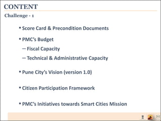 CONTENT
▪ Score Card & Precondition Documents
▪ PMC’s Budget
– Fiscal Capacity
– Technical & Administrative Capacity
▪ Pune City’s Vision (version 1.0)
▪Citizen Participation Framework
▪ PMC’s Initiatives towards Smart Cities Mission
Challenge - 1
 