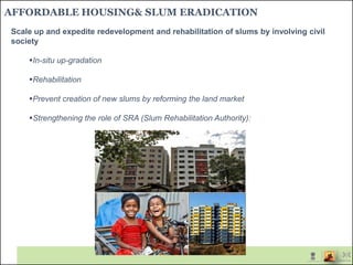 AFFORDABLE HOUSING& SLUM ERADICATION
Scale up and expedite redevelopment and rehabilitation of slums by involving civil
society
In-situ up-gradation
Rehabilitation
Prevent creation of new slums by reforming the land market
Strengthening the role of SRA (Slum Rehabilitation Authority):
 