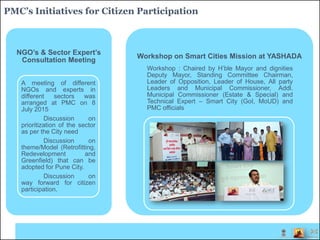 PMC’s Initiatives for Citizen Participation
NGO’s & Sector Expert’s
Consultation Meeting
A meeting of different
NGOs and experts in
different sectors was
arranged at PMC on 8
July 2015
Discussion on
prioritization of the sector
as per the City need
Discussion on
theme/Model (Retrofitting,
Redevelopment and
Greenfield) that can be
adopted for Pune City.
Discussion on
way forward for citizen
participation.
Workshop on Smart Cities Mission at YASHADA
Workshop : Chaired by H’ble Mayor and dignities
Deputy Mayor, Standing Committee Chairman,
Leader of Opposition, Leader of House, All party
Leaders and Municipal Commissioner, Addl.
Municipal Commissioner (Estate & Special) and
Technical Expert – Smart City (GoI, MoUD) and
PMC officials
 
