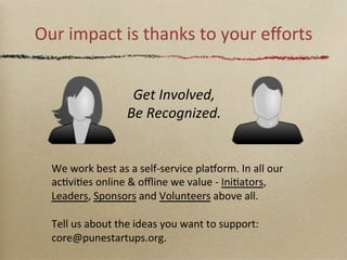 Our	
 impact	
 is	
 thanks	
 to	
 your	
 eﬀorts	
 
Get	
 Involved,	
 
Be	
 Recognized.	
 

We	
 work	
 best	
 as	
 a	
 self-­‐service	
 plasorm.	
 In	
 all	
 our	
 
acGviGes	
 online	
 &	
 oﬄine	
 we	
 value	
 -­‐	
 IniGators,	
 
Leaders,	
 Sponsors	
 and	
 Volunteers	
 above	
 all.	
 
	
 
Tell	
 us	
 about	
 the	
 ideas	
 you	
 want	
 to	
 support:	
 
core@punestartups.org.	
 

 