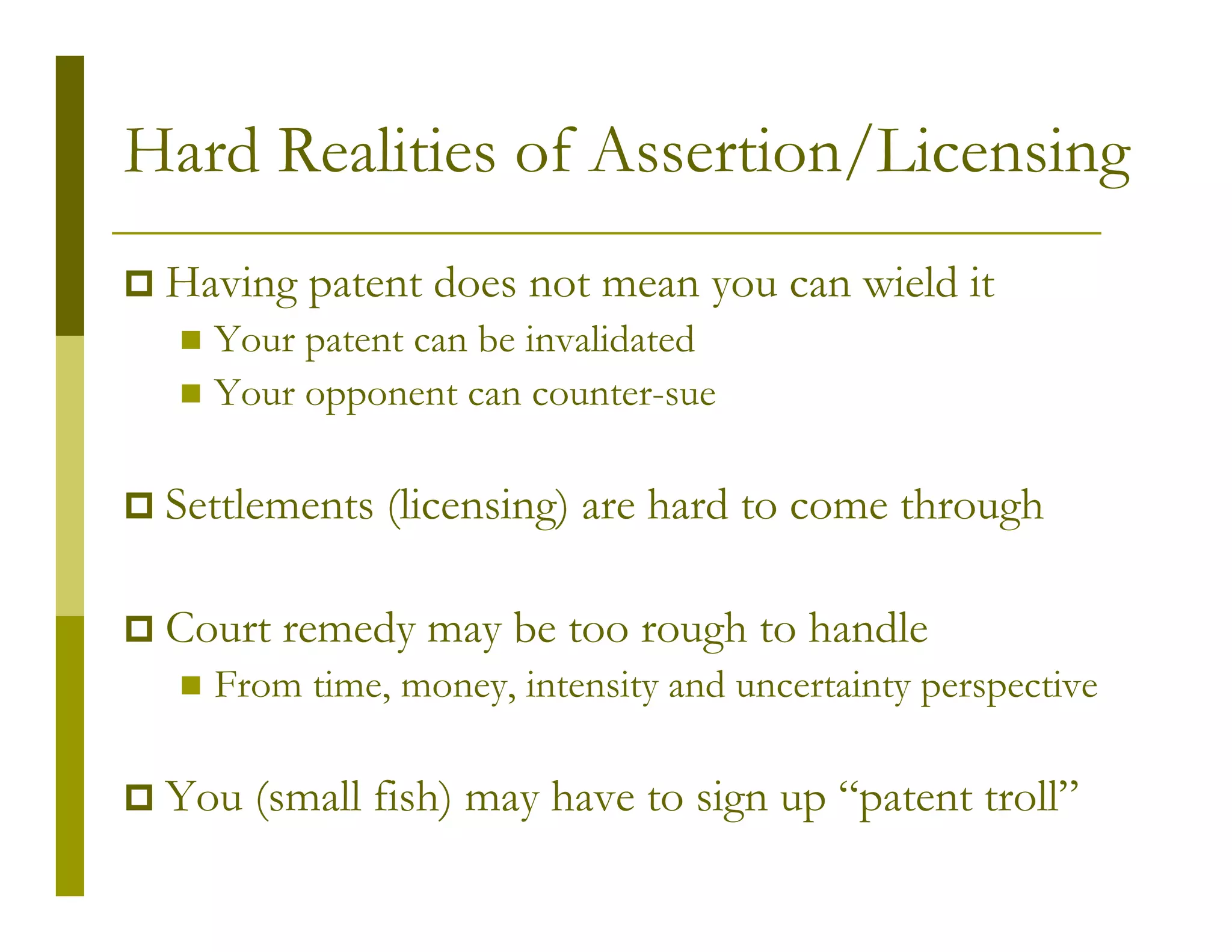 Hard Realities of Assertion/Licensing
 Having patent does not mean you can wield it
   Your patent can be invalidated
   Your opponent can counter-sue

 Settlements (licensing) are hard to come through

 Court remedy may be too rough to handle
   From time, money, intensity and uncertainty perspective

 You (small fish) may have to sign up “patent troll”
 