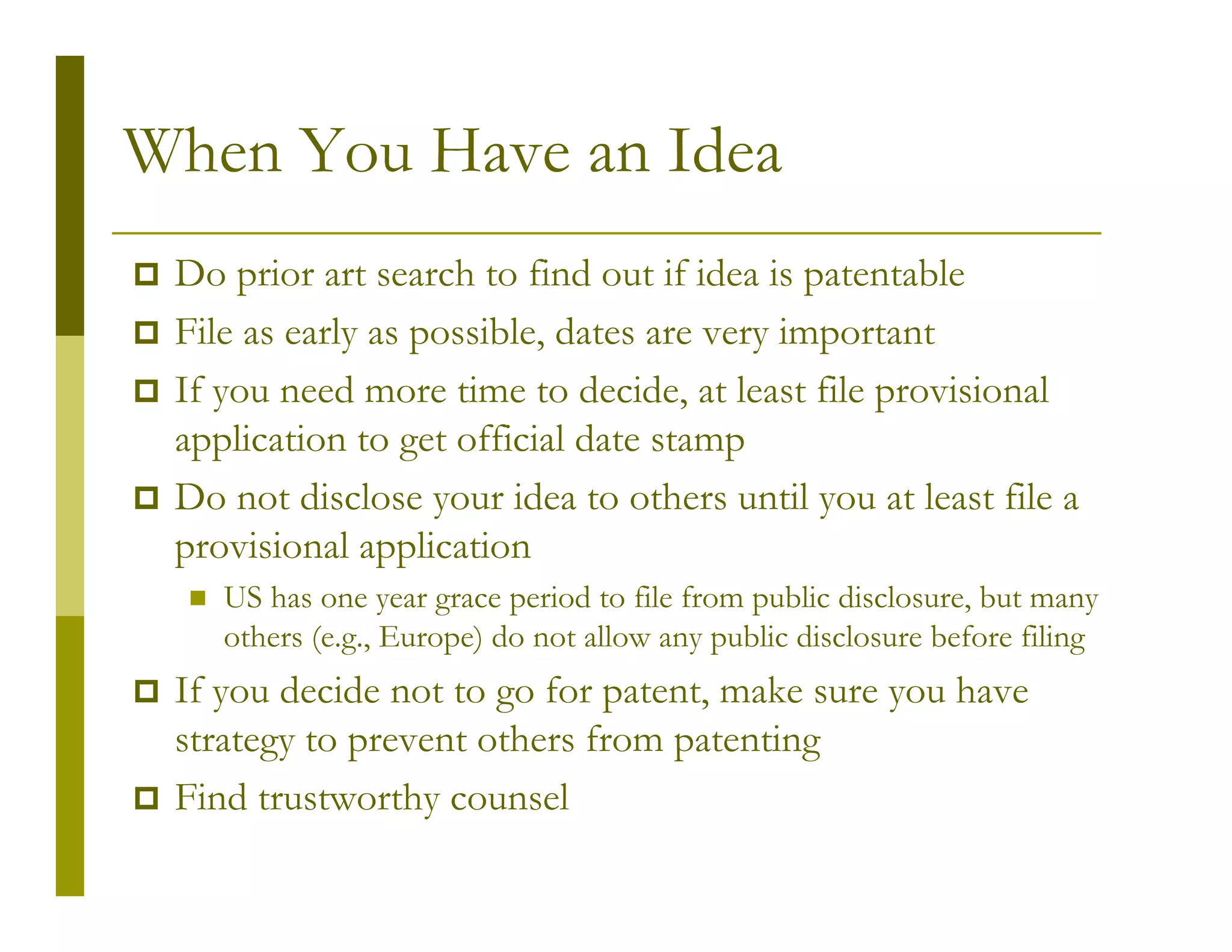 When You Have an Idea
 Do prior art search to find out if idea is patentable
 File as early as possible, dates are very important
 If you need more time to decide, at least file provisional
 application to get official date stamp
 Do not disclose your idea to others until you at least file a
 provisional application
    US has one year grace period to file from public disclosure, but many
    others (e.g., Europe) do not allow any public disclosure before filing
 If you decide not to go for patent, make sure you have
 strategy to prevent others from patenting
 Find trustworthy counsel
 