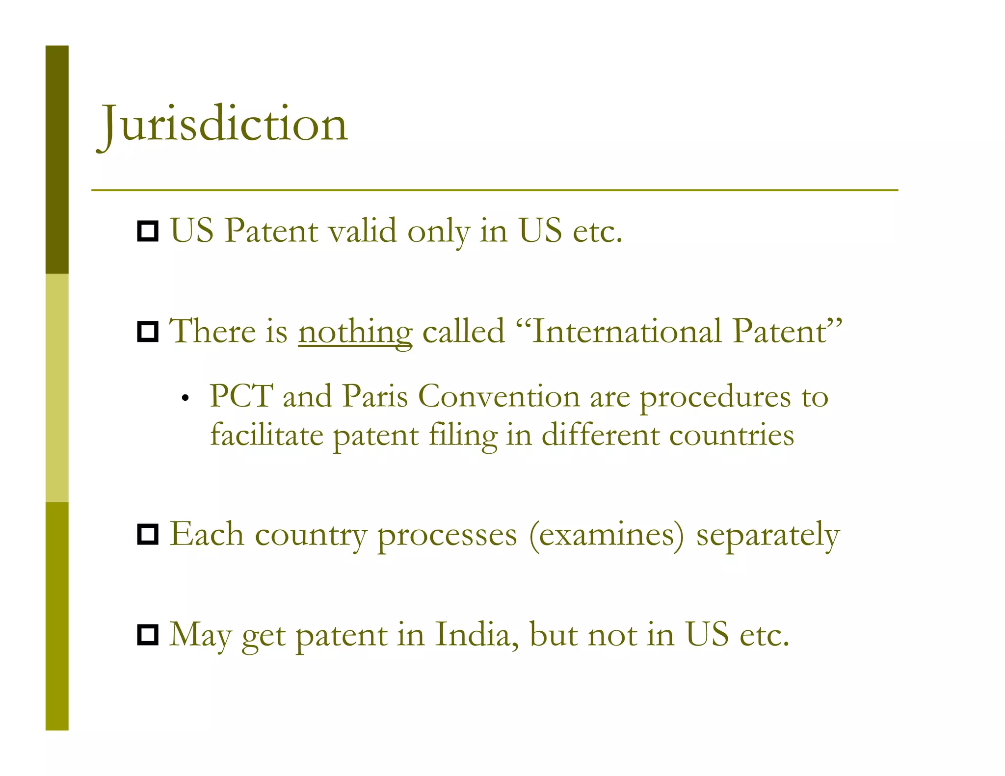 Jurisdiction
   US Patent valid only in US etc.

   There is nothing called “International Patent”
   •   PCT and Paris Convention are procedures to
       facilitate patent filing in different countries

   Each country processes (examines) separately

   May get patent in India, but not in US etc.
 