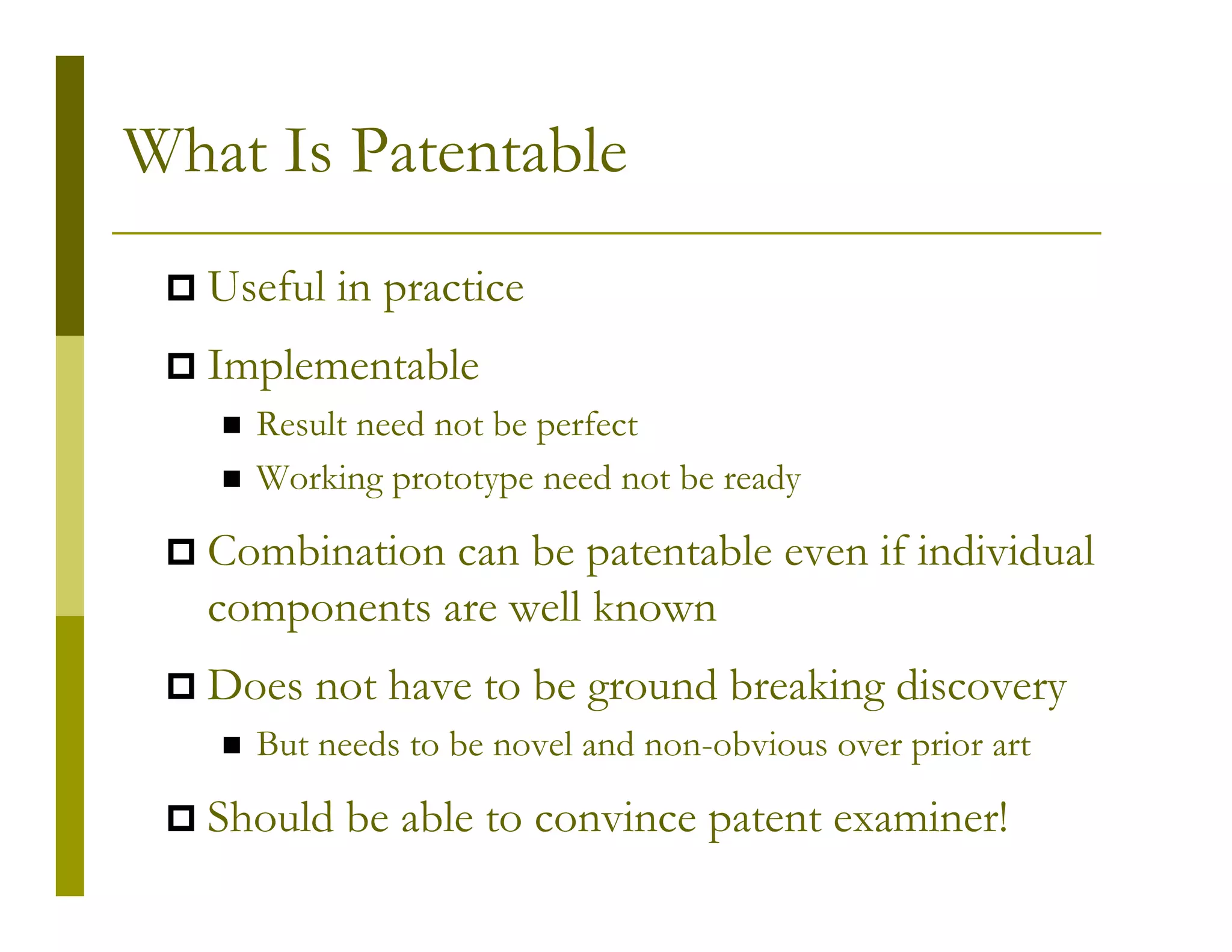 What Is Patentable
  Useful in practice
  Implementable
    Result need not be perfect
    Working prototype need not be ready

  Combination can be patentable even if individual
  components are well known
  Does not have to be ground breaking discovery
    But needs to be novel and non-obvious over prior art

  Should be able to convince patent examiner!
 