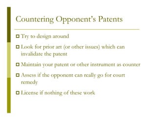 Countering Opponent’s Patents
 Try to design around
 Look for prior art (or other issues) which can
 invalidate the patent
 Maintain your patent or other instrument as counter
 Assess if the opponent can really go for court
 remedy
 License if nothing of these work
 