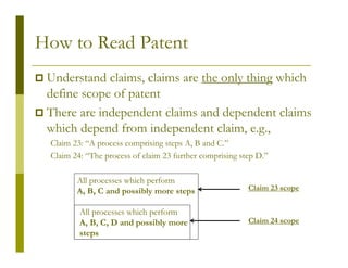 How to Read Patent
 Understand claims, claims are the only thing which
 define scope of patent
 There are independent claims and dependent claims
 which depend from independent claim, e.g.,
 Claim 23: “A process comprising steps A, B and C.”
 Claim 24: “The process of claim 23 further comprising step D.”

        All processes which perform
        A, B, C and possibly more steps                  Claim 23 scope


         All processes which perform
         A, B, C, D and possibly more                    Claim 24 scope
         steps
 