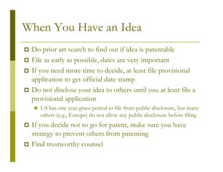 When You Have an Idea
 Do prior art search to find out if idea is patentable
 File as early as possible, dates are very important
 If you need more time to decide, at least file provisional
 application to get official date stamp
 Do not disclose your idea to others until you at least file a
 provisional application
    US has one year grace period to file from public disclosure, but many
    others (e.g., Europe) do not allow any public disclosure before filing
 If you decide not to go for patent, make sure you have
 strategy to prevent others from patenting
 Find trustworthy counsel
 