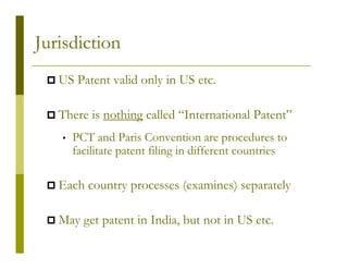 Jurisdiction
   US Patent valid only in US etc.

   There is nothing called “International Patent”
   •   PCT and Paris Convention are procedures to
       facilitate patent filing in different countries

   Each country processes (examines) separately

   May get patent in India, but not in US etc.
 