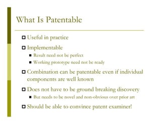 What Is Patentable
  Useful in practice
  Implementable
    Result need not be perfect
    Working prototype need not be ready

  Combination can be patentable even if individual
  components are well known
  Does not have to be ground breaking discovery
    But needs to be novel and non-obvious over prior art

  Should be able to convince patent examiner!
 