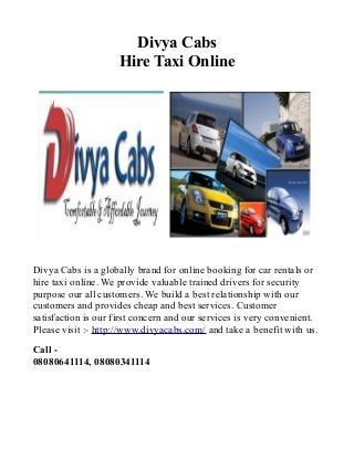 Divya Cabs
Hire Taxi Online

Divya Cabs is a globally brand for online booking for car rentals or
hire taxi online. We provide valuable trained drivers for security
purpose our all customers. We build a best relationship with our
customers and provides cheap and best services. Customer
satisfaction is our first concern and our services is very convenient.
Please visit :- http://www.divyacabs.com/ and take a benefit with us.
Call 08080641114, 08080341114

 